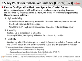 PRIMEQUEST 2000 Series Linux Design Guide
For details, refer to "3.4 Key Points for Cluster Configurations" in "Design Guide", as well as the ServerView Manual.
3.5 Key Points for System Redundancy (Cluster) (2/3)
 Cluster Configuration that uses Symantec Cluster Server
When emphasizing world wide achievements, and when already using Symantec
Cluster Server (*) regardless of the platform, the merits for recommending Symantec
Cluster Server are as follows
 High availability
•With the real time monitoring function for resources, reducing the time for fault
detection (= failover start) is possible
•With SFCFSHA (*), high speed failover (and downtime reduction) is possible
 Scalability
Scalable up to a maximum of 64 nodes
By using SFCFSHA, configuring NFS server for scale-out is possible
 Flexibility
Configuring a flexible cluster system is possible because of sufficient features such as
the failover policy, the link function with the cluster and the event notice function
(*) Symantec Cluster Server includes the following products
- Symantec Storage Foundation Standard HA (SFHA)
- Symantec Storage Foundation Enterprise Cluster File System HA (SFCFSHA)
* Contact your sales representative about the support status of each product for RHEL7.
Copyright 2014 FUJITSU LIMITED33
 