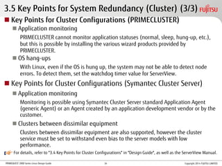 PRIMEQUEST 2000 Series Linux Design Guide
For details, refer to "3.4 Key Points for Cluster Configurations" in "Design Guide", as well as the ServerView Manual.
3.5 Key Points for System Redundancy (Cluster) (3/3)
 Key Points for Cluster Configurations (PRIMECLUSTER)
 Application monitoring
PRIMECLUSTER cannot monitor application statuses (normal, sleep, hung-up, etc.),
but this is possible by installing the various wizard products provided by
PRIMECLUSTER.
 OS hang-ups
With Linux, even if the OS is hung up, the system may not be able to detect node
errors. To detect them, set the watchdog timer value for ServerView.
 Key Points for Cluster Configurations (Symantec Cluster Server)
 Application monitoring
Monitoring is possible using Symantec Cluster Server standard Application Agent
(generic Agent) or an Agent created by an application development vendor or by the
customer.
 Clusters between dissimilar equipment
Clusters between dissimilar equipment are also supported, however the cluster
service must be set to withstand even bias to the server models with low
performance.
Copyright 2014 FUJITSU LIMITED34
 