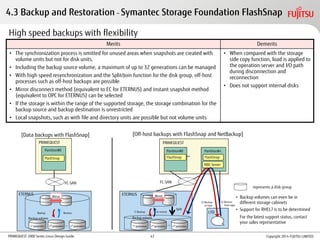PRIMEQUEST 2000 Series Linux Design Guide Copyright 2014 FUJITSU LIMITED
High speed backups with flexibility
Merits Demerits
• The synchronization process is omitted for unused areas when snapshots are created with
volume units but not for disk units.
• Including the backup source volume, a maximum of up to 32 generations can be managed
• With high speed resynchronization and the Split/Join function for the disk group, off-host
processes such as off-host backups are possible
• Mirror disconnect method (equivalent to EC for ETERNUS) and instant snapshot method
(equivalent to OPC for ETERNUS) can be selected
• If the storage is within the range of the supported storage, the storage combination for the
backup source and backup destination is unrestricted
• Local snapshots, such as with file and directory units are possible but not volume units
• When compared with the storage
side copy function, load is applied to
the operation server and I/O path
during disconnection and
reconnection
• Does not support internal disks
PRIMEQUEST
…
[Data backups with FlashSnap]
Partition#0 Partition#n
LTO
NBU Server
FC-SAN
PRIMEQUEST
Partition#0
[Off-host backups with FlashSnap and NetBackup]
FlashSnap
FC-SAN
SETERNUS
1st
generation
Backup Restore
Mirror
Backup volume
2nd
generation nth
generation…
SETERNUS
1) Backup 4) restore
Mirror
Backup volume
…
FlashSnap FlashSnap
Split
• Backup volumes can even be in
different storage cabinets
• Support for RHEL7 is to be determined
For the latest support status, contact
your sales representative
represents a disk group
2) Backup
to tape
3) Restore
from tape
1st
generation 2nd
generation nth
generation
4.3 Backup and Restoration – Symantec Storage Foundation FlashSnap
47
 