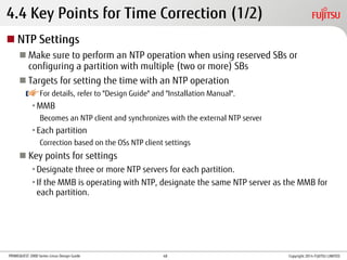 PRIMEQUEST 2000 Series Linux Design Guide
4.4 Key Points for Time Correction (1/2)
 NTP Settings
 Make sure to perform an NTP operation when using reserved SBs or
configuring a partition with multiple (two or more) SBs
 Targets for setting the time with an NTP operation
For details, refer to "Design Guide" and "Installation Manual".
•MMB
Becomes an NTP client and synchronizes with the external NTP server
•Each partition
Correction based on the OSs NTP client settings
 Key points for settings
•Designate three or more NTP servers for each partition.
•If the MMB is operating with NTP, designate the same NTP server as the MMB for
each partition.
Copyright 2014 FUJITSU LIMITED48
 