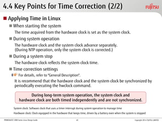 PRIMEQUEST 2000 Series Linux Design Guide
4.4 Key Points for Time Correction (2/2)
 Applying Time in Linux
 When starting the system
The time acquired from the hardware clock is set as the system clock.
 During system operation
The hardware clock and the system clock advance separately.
(During NTP operation, only the system clock is corrected.)
 During a system stop
The hardware clock reflects the system clock time.
 Time correction settings
For details, refer to "General Description".
It is recommend that the hardware clock and the system clock be synchronized by
periodically executing the hwclock command.
During long-term system operation, the system clock and
hardware clock are both timed independently and are not synchronized.
System clock: Software clock that uses a timer interrupt during system operation to manage time
Hardware clock: Clock equipped in the hardware that keeps time, driven by a battery even when the system is stopped
Copyright 2014 FUJITSU LIMITED49
 