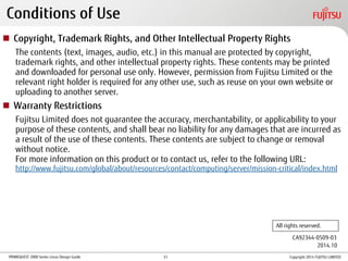 PRIMEQUEST 2000 Series Linux Design Guide
Conditions of Use
 Copyright, Trademark Rights, and Other Intellectual Property Rights
The contents (text, images, audio, etc.) in this manual are protected by copyright,
trademark rights, and other intellectual property rights. These contents may be printed
and downloaded for personal use only. However, permission from Fujitsu Limited or the
relevant right holder is required for any other use, such as reuse on your own website or
uploading to another server.
 Warranty Restrictions
Fujitsu Limited does not guarantee the accuracy, merchantability, or applicability to your
purpose of these contents, and shall bear no liability for any damages that are incurred as
a result of the use of these contents. These contents are subject to change or removal
without notice.
For more information on this product or to contact us, refer to the following URL:
http://www.fujitsu.com/global/about/resources/contact/computing/server/mission-critical/index.html
CA92344-0509-03
All rights reserved.
2014.10
Copyright 2014 FUJITSU LIMITED51
 