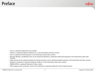 PRIMEQUEST 2000 Series Linux Design Guide
• Linux is a registered trademark of Linus Torvalds.
• Red Hat is a registered trademark of Red Hat, Inc. in the United States and other countries.
• Intel is a trademark of Intel Corporation in the United States and/or other countries.
• Microsoft, Windows, and Windows Server are the registered trademarks or trademarks of Microsoft Corporation in the United States and/or other
countries.
• Oracle and Java are the registered trademarks of Oracle Corporation and its subsidiaries/related companies in the United States and other countries.
• NetVault is a trademark or registered trademark of Dell, Inc. in the United States and/or other countries.
• PRIMECLUSTER is a registered trademark of Fujitsu Limited.
• Other company names and product names are the trademarks or registered trademarks of their respective owners.
Preface
Copyright 2014 FUJITSU LIMITED6
 