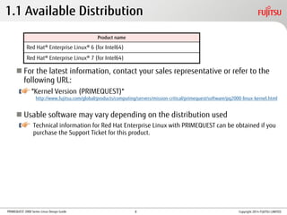 PRIMEQUEST 2000 Series Linux Design Guide
 For the latest information, contact your sales representative or refer to the
following URL:
"Kernel Version (PRIMEQUEST)"
 Usable software may vary depending on the distribution used
Technical information for Red Hat Enterprise Linux with PRIMEQUEST can be obtained if you
purchase the Support Ticket for this product.
Product name
Red Hat® Enterprise Linux® 6 (for Intel64)
Red Hat® Enterprise Linux® 7 (for Intel64)
1.1 Available Distribution
Copyright 2014 FUJITSU LIMITED
http://www.fujitsu.com/global/products/computing/servers/mission-critical/primequest/software/pq2000-linux-kernel.html
8
 