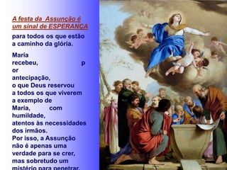 A festa da Assunção é
um sinal de ESPERANÇA
para todos os que estão
a caminho da glória.
Maria
recebeu,              p
or
antecipação,
o que Deus reservou
a todos os que viverem
a exemplo de
Maria,       com
humildade,
atentos às necessidades
dos irmãos.
Por isso, a Assunção
não é apenas uma
verdade para se crer,
mas sobretudo um
 