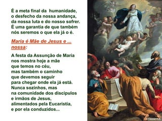É a meta final da humanidade,
o desfecho da nossa andança,
da nossa luta e do nosso sofrer.
É uma garantia de que também
nós seremos o que ela já o é.

Maria é Mãe de Jesus e ...
nossa:
A festa da Assunção de Maria
nos mostra hoje a mãe
que temos no céu,
mas também o caminho
que devemos seguir
para chegar onde ela já está.
Nunca sozinhos, mas
na comunidade dos discípulos
e irmãos de Jesus,
alimentados pela Eucaristia,
e por ela conduzidos...
 