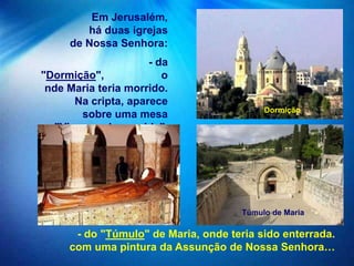 Em Jerusalém,
        há duas igrejas
     de Nossa Senhora:
                      - da
"Dormição",              o
 nde Maria teria morrido.
       Na cripta, aparece
                                           Dormição
        sobre uma mesa
 a "Virgem adormecida".




                                      Túmulo de Maria

      - do "Túmulo" de Maria, onde teria sido enterrada.
     com uma pintura da Assunção de Nossa Senhora…
 