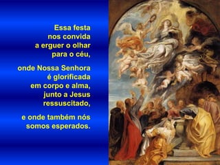 Essa festa
        nos convida
    a erguer o olhar
         para o céu,
onde Nossa Senhora
       é glorificada
   em corpo e alma,
      junto a Jesus
      ressuscitado,
 e onde também nós
  somos esperados.
 