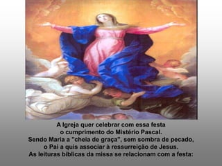 A Igreja quer celebrar com essa festa
           o cumprimento do Mistério Pascal.
Sendo Maria a "cheia de graça", sem sombra de pecado,
     o Pai a quis associar à ressurreição de Jesus.
As leituras bíblicas da missa se relacionam com a festa:
 