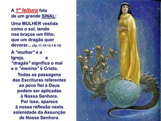 A 1ª leitura fala
de um grande SINAL:
Uma MULHER vestida
como o sol, tendo
nos braços um filho,
que um dragão quer
devorar... (Ap 11,19-12,1-6.10)
A "mulher" é a
Igreja,          o
"dragão" significa o mal
e o "menino" é Cristo.
   Todas as passagens
 das Escrituras referentes
    ao povo fiel a Deus
   podem ser aplicadas
     à Nossa Senhora.
     Por isso, aparece
  à nossa reflexão nesta
 solenidade da Assunção
    de Nossa Senhora.
 