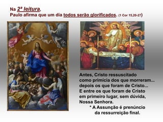 Na 2ª leitura,
Paulo afirma que um dia todos serão glorificados. (1 Cor 15,20-27)




                                  Antes, Cristo ressuscitado
                                  como primícia dos que morreram...
                                  depois os que foram de Cristo...
                                  E entre os que foram de Cristo
                                  em primeiro lugar, sem dúvida,
                                  Nossa Senhora.
                                       * A Assunção é prenúncio
                                          da ressurreição final.
 