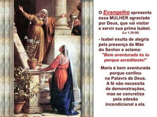 O Evangelho apresenta
essa MULHER agraciada
por Deus, que vai visitar
e servir sua prima Isabel.
            (Lc 1,39-56)

- Isabel exulta de alegria
pela presença da Mãe
do Senhor e aclama:
  "Bem aventurada és tu
    porque acreditaste!"
 Maria é bem aventurada
     porque confiou
  na Palavra de Deus.
   A fé não necessita
   de demonstrações,
   mas se concretiza
       pela adesão
  incondicional a ela.
 