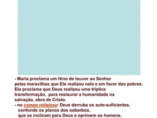 - Maria proclama um Hino de louvor ao Senhor
pelas maravilhas que Ele realizou nela e em favor dos pobres.
Ela proclama que Deus realizou uma tríplice
transformação, para restaurar a humanidade na
salvação, obra de Cristo.
- no campo religioso: Deus derruba os auto-suficientes,
  confunde os planos dos soberbos,
  que se inclinam para Deus e oprimem os homens.
 