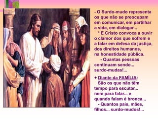 - O Surdo-mudo representa
os que não se preocupam
em comunicar, em partilhar
a vida, em dialogar...
  * E Cristo convoca a ouvir
o clamor dos que sofrem e
a falar em defesa da justiça,
dos direitos humanos,
na honestidade pública.
    - Quantas pessoas
continuam sendo...
surdo-mudas!...
+ Diante da FAMÍLIA:
   São os que não têm
tempo para escutar...
nem para falar... e
quando falam é bronca...
   - Quantos pais, mães,
filhos... surdo-mudos!...
 