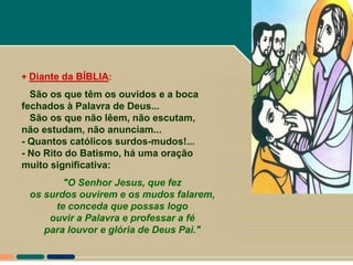 + Diante da BÍBLIA:

  São os que têm os ouvidos e a boca
fechados à Palavra de Deus...
  São os que não lêem, não escutam,
não estudam, não anunciam...
- Quantos católicos surdos-mudos!...
- No Rito do Batismo, há uma oração
muito significativa:
        "O Senhor Jesus, que fez
 os surdos ouvirem e os mudos falarem,
      te conceda que possas logo
     ouvir a Palavra e professar a fé
    para louvor e glória de Deus Pai."
 