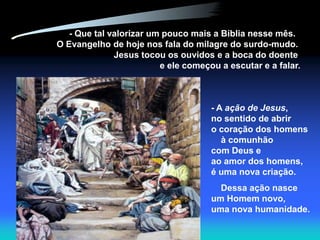 - Que tal valorizar um pouco mais a Bíblia nesse mês.
O Evangelho de hoje nos fala do milagre do surdo-mudo.
              Jesus tocou os ouvidos e a boca do doente
                         e ele começou a escutar e a falar.



                                     - A ação de Jesus,
                                     no sentido de abrir
                                     o coração dos homens
                                        à comunhão
                                     com Deus e
                                     ao amor dos homens,
                                     é uma nova criação.
                                       Dessa ação nasce
                                     um Homem novo,
                                     uma nova humanidade.
 