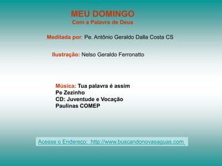 MEU DOMINGO
            Com a Palavra de Deus

   Meditada por: Pe. Antônio Geraldo Dalla Costa CS


    Ilustração: Nelso Geraldo Ferronatto




      Música: Tua palavra é assim
      Pe Zezinho
      CD: Juventude e Vocação
      Paulinas COMEP




Acesse o Endereço: http://www.buscandonovasaguas.com
 