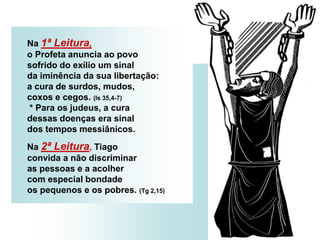 Na 1ª Leitura,
o Profeta anuncia ao povo
sofrido do exílio um sinal
da iminência da sua libertação:
a cura de surdos, mudos,
coxos e cegos. (Is 35,4-7)
* Para os judeus, a cura
dessas doenças era sinal
dos tempos messiânicos.
Na 2ª Leitura, Tiago
convida a não discriminar
as pessoas e a acolher
com especial bondade
os pequenos e os pobres. (Tg 2,15)
 