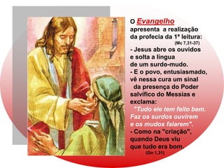 O Evangelho
apresenta a realização
da profecia da 1ª leitura:
                 (Mc 7,31-37)
- Jesus abre os ouvidos
e solta a língua
de um surdo-mudo.
- E o povo, entusiasmado,
vê nessa cura um sinal
  da presença do Poder
salvífico do Messias e
exclama:
  "Tudo ele tem feito bem.
Faz os surdos ouvirem
e os mudos falarem".
- Como na "criação",
quando Deus viu
que tudo era bom.
     (Gn 1,31)
 