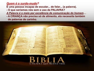 Quem é o surdo-mudo?
É uma pessoa incapaz de escutar... de falar... (a palavra).
- O que seriamos nós sem o uso da PALAVRA?
A Palavra é o meio por excelência de comunicação do homem…
- A CRIANÇA não precisa só de alimento, ela necessita também
  de palavras de carinho;
 