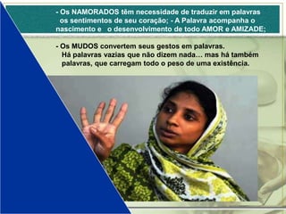- Os NAMORADOS têm necessidade de traduzir em palavras
  os sentimentos de seu coração; - A Palavra acompanha o
nascimento e o desenvolvimento de todo AMOR e AMIZADE;

- Os MUDOS convertem seus gestos em palavras.
  Há palavras vazias que não dizem nada… mas há também
  palavras, que carregam todo o peso de uma existência.
 