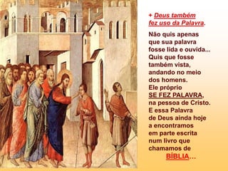 + Deus também
fez uso da Palavra.
Não quis apenas
que sua palavra
fosse lida e ouvida...
Quis que fosse
também vista,
andando no meio
dos homens.
Ele próprio
SE FEZ PALAVRA,
na pessoa de Cristo.
E essa Palavra
de Deus ainda hoje
a encontramos
em parte escrita
num livro que
chamamos de
      BÍBLIA…
 