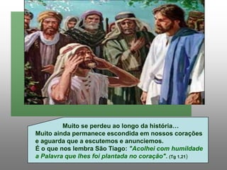 Muito se perdeu ao longo da história…
Muito ainda permanece escondida em nossos corações
e aguarda que a escutemos e anunciemos.
É o que nos lembra São Tiago: "Acolhei com humildade
a Palavra que lhes foi plantada no coração". (Tg 1,21)
 