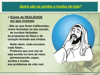 Quem são os surdos e mudos de hoje?


+ Diante da REALIDADE
 em que vivemos:
- São os que ficam indiferentes,
vivem fechados no seu mundo,
  de ouvidos fechados
às propostas de Deus e de
coração fechado aos irmãos.
 Nada vêem, nada escutam,
nada falam...
 Preferem que sua voz só
seja ouvida na hora de rezar,
 permanecendo cegos,
surdos e mudos
aos problemas da vida real.
 