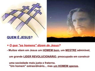 QUEM É JESUS?

+ O que "os homens" dizem de Jesus?
- Muitos vêem em Jesus um HOMEM bom, um MESTRE admirável,

 um grande LIDER REVOLUCIONÁRIO, preocupado em construir

 uma sociedade mais justa e fraterna.
 "Um homem" extraordinário... mas um HOMEM apenas.
 
