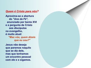 Quem é Cristo para nós?
Aproxima-se a abertura
   do "Ano da Fé",
 anunciado por bento XVI
e a pergunta de Cristo
   aos discípulos
no evangelho,
é muito atual:
  "Mas vós, quem dizeis
       que eu sou?"
Jesus não deseja
que paremos naquilo
que se diz dele,
mas que tenhamos
um encontro pessoal
com ele e o sigamos.
 