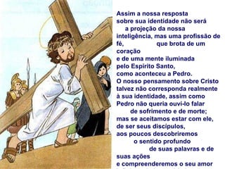 Assim a nossa resposta
sobre sua identidade não será
    a projeção da nossa
inteligência, mas uma profissão de
fé,            que brota de um
coração
e de uma mente iluminada
pelo Espírito Santo,
como aconteceu a Pedro.
O nosso pensamento sobre Cristo
talvez não corresponda realmente
à sua identidade, assim como
Pedro não queria ouvi-lo falar
      de sofrimento e de morte;
mas se aceitamos estar com ele,
de ser seus discípulos,
aos poucos descobriremos
       o sentido profundo
            de suas palavras e de
suas ações
e compreenderemos o seu amor
 