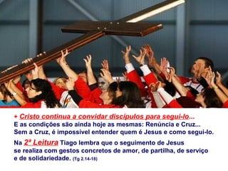 + Cristo continua a convidar discípulos para segui-lo...
E as condições são ainda hoje as mesmas: Renúncia e Cruz...
Sem a Cruz, é impossível entender quem é Jesus e como segui-lo.
Na 2ª Leitura Tiago lembra que o seguimento de Jesus
se realiza com gestos concretos de amor, de partilha, de serviço
e de solidariedade. (Tg 2.14-18)
 