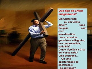 Que tipo de Cristo
imaginamos?
Um Cristo fácil,
      ou um Cristo
difícil?          Uma
Religião           sem
cruz…
sem desafios,
  sem canseiras,
grandiosa, milagreira,
ou comprometida,
solidária?
O que significa a Cruz
em nossa vida?
Uma desgraça…
   Ou uma
oportunidade de
libertação e
  de salvação?
 