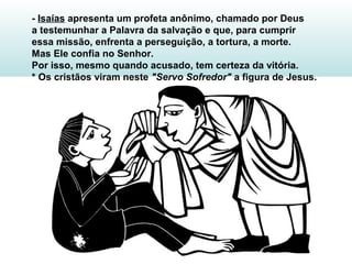 - Isaías apresenta um profeta anônimo, chamado por Deus
a testemunhar a Palavra da salvação e que, para cumprir
essa missão, enfrenta a perseguição, a tortura, a morte.
Mas Ele confia no Senhor.
Por isso, mesmo quando acusado, tem certeza da vitória.
* Os cristãos viram neste "Servo Sofredor" a figura de Jesus.
 