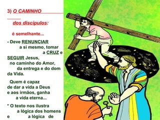 3) O CAMINHO

  dos discípulos:

  é semelhante...
- Deve RENUNCIAR
      a si mesmo, tomar
                 a CRUZ e
SEGUIR Jesus,
  no caminho do Amor,
     da entrega e do dom
da Vida.
 Quem é capaz
de dar a vida a Deus
e aos irmãos, ganha
    a vida eterna...
* O texto nos ilustra
     a lógica dos homens
e          a lógica de
 