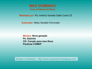 MEU DOMINGO
            Com a Palavra de Deus

   Meditada por: Pe. Antônio Geraldo Dalla Costa CS


    Ilustração: Nelso Geraldo Ferronatto




      Música: Nova geração
      Pe. Zezinho
      CD: Canção para meu Deus
      Paulinas COMEP




Acesse o Endereço: http://www.buscandonovasaguas.com
 