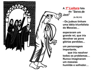 A 1ª Leitura fala
    do "Servo de
Javé"
         (Is 50,5-9)

- Os judeus tinham
uma idéia triunfalista
do Messias…
esperavam um
grande rei, que iria
devolver ao povo
glórias perdidas...
um personagem
importante,
    que iria resolver
todos os problemas…
Nunca imaginaram
um messias
humilde e sofredor…
 
