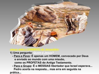 Jesus está a CAMINHO de Jerusalém:
1) Uma pergunta: Quem é Jesus?
  - Para o Povo: É apenas um HOMEM, convocado por Deus
    e enviado ao mundo com uma missão,
    como os PROFETAS do Antigo Testamento.
  - Para o Grupo: É o MESSIAS libertador que Israel esperava...
    Pedro acerta na resposta... mas erra em seguida na
prática...
 
