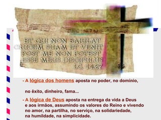 - A lógica dos homens aposta no poder, no domínio,

 no êxito, dinheiro, fama...
- A lógica de Deus aposta na entrega da vida a Deus
  e aos irmãos, assumindo os valores do Reino e vivendo
  no amor, na partilha, no serviço, na solidariedade,
  na humildade, na simplicidade.
 