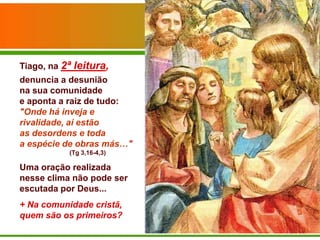 Tiago, na 2ª leitura,
denuncia a desunião
na sua comunidade
e aponta a raiz de tudo:
"Onde há inveja e
rivalidade, aí estão
as desordens e toda
a espécie de obras más…"
           (Tg 3,16-4,3)

Uma oração realizada
nesse clima não pode ser
escutada por Deus...
+ Na comunidade cristã,
quem são os primeiros?
 