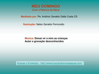 MEU DOMINGO
            Com a Palavra de Deus

   Meditada por: Pe. Antônio Geraldo Dalla Costa CS


    Ilustração: Nelso Geraldo Ferronatto




      Música: Deixai vir a mim as crianças
      Autor e gravação desconhecidos




Acesse o Endereço: http://www.buscandonovasaguas.com
 