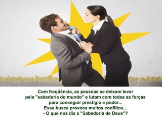 Com freqüência, as pessoas se deixam levar
pela "sabedoria do mundo" e lutam com todas as forças
           para conseguir prestígio e poder...
        Essa busca provoca muitos conflitos...
        - O que nos diz a "Sabedoria de Deus"?
 