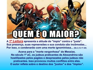 A 1ª Leitura apresenta a atitude do "ímpio" contra o "justo".
Sua presença, suas repreensões e sua conduta são incômodas...
Por isso, o condenarão com uma morte ignominiosa... (Sb 2,12.17-20)
          Acena para a "morte vergonhosa" do Messias.
   No século 1º aC, os judeus praticantes de Alexandrina são
   hostilizados pelos pagãos e desprezados pelos judeus não
     praticantes. Isso provocou muitos conflitos entre eles.
   O autor reflete sobre o destino dos "justos" e dos "ímpios".
 