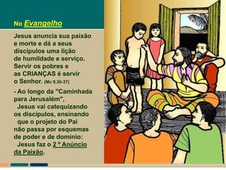 No Evangelho
Jesus anuncia sua paixão
e morte e dá a seus
discípulos uma lição
de humildade e serviço.
Servir os pobres e
as CRIANÇAS é servir
o Senhor. (Mc 9,30-37)
- Ao longo da "Caminhada
para Jerusalém",
  Jesus vai catequizando
os discípulos, ensinando
  que o projeto do Pai
não passa por esquemas
de poder e de domínio:
  Jesus faz o 2 º Anúncio
da Paixão.
 