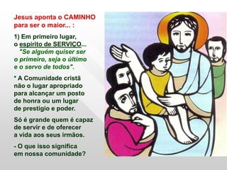 Jesus aponta o CAMINHO
para ser o maior... :
1) Em primeiro lugar,
o espírito de SERVIÇO...
  "Se alguém quiser ser
o primeiro, seja o último
e o servo de todos".
* A Comunidade cristã
não o lugar apropriado
para alcançar um posto
de honra ou um lugar
de prestígio e poder.
Só é grande quem é capaz
de servir e de oferecer
a vida aos seus irmãos.
- O que isso significa
em nossa comunidade?
 