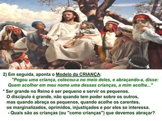 2) Em seguida, aponta o Modelo da CRIANÇA:
     "Pegou uma criança, colocou-a no meio deles, e abraçando-a, disse:
   Quem acolher em meu nome uma dessas crianças, a mim acolhe..."
* Ser grande no Reino é ser pequeno e servir os pequenos.
  O discípulo é grande, não quando tem poder sobre os outros,
  mas quando abraça os pequenos, quando acolhe os carentes,
  os marginalizados, oprimidos, injustiçados e por eles se interessa.
   - Quais são as crianças (ou "como crianças") que devemos abraçar?
 