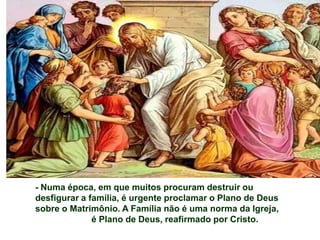 - Numa época, em que muitos procuram destruir ou
desfigurar a família, é urgente proclamar o Plano de Deus
sobre o Matrimônio. A Família não é uma norma da Igreja,
              é Plano de Deus, reafirmado por Cristo.
 