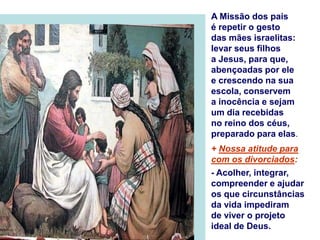 A Missão dos pais
é repetir o gesto
das mães israelitas:
levar seus filhos
a Jesus, para que,
abençoadas por ele
e crescendo na sua
escola, conservem
a inocência e sejam
um dia recebidas
no reino dos céus,
preparado para elas.
+ Nossa atitude para
com os divorciados:
- Acolher, integrar,
compreender e ajudar
os que circunstâncias
da vida impediram
de viver o projeto
ideal de Deus.
 