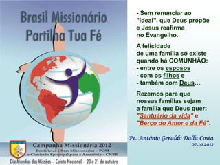 - Sem renunciar ao
  "ideal", que Deus propõe
  e Jesus reafirma
  no Evangelho.
  A felicidade
  de uma família só existe
  quando há COMUNHÃO:
  - entre os esposos
  - com os filhos e
  - também com Deus…
  Rezemos para que
  nossas famílias sejam
  a família que Deus quer:
  "Santuário da vida" e
  "Berço do Amor e da Fé".

Pe. Antônio Geraldo Dalla Costa
                      07.10.2012
 