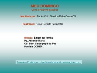 MEU DOMINGO
            Com a Palavra de Deus

   Meditada por: Pe. Antônio Geraldo Dalla Costa CS


    Ilustração: Nelso Geraldo Ferronatto




      Música: É bom ter família
      Pe. Antônio Maria
      Cd: Bem Vindo papa da Paz
      Paulina COMEP




Acesse o Endereço: http://www.buscandonovasaguas.com
 